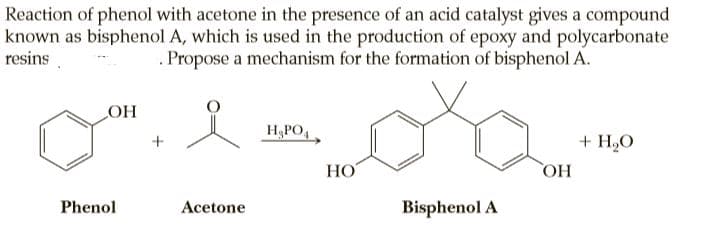 Reaction of phenol with acetone in the presence of an acid catalyst gives a compound
known as bisphenol A, which is used in the production of epoxy and polycarbonate
resins
Propose a mechanism for the formation of bisphenol A.
OH
H;PO,
+ H,O
НО
HO
Phenol
Acetone
Bisphenol A

