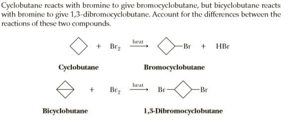 Cyclobutane reacts with bromine to give bromocyclobutane, but bicyclobutane reacts
with bromine to give 1,3-dibromocyclobutane. Account for the differences between the
reactions of these two compounds.
heat
+ Br2
-Br + HBr
Cyclobutane
Bromocyclobutane
heat
Br2
Br
Br
Bicyclobutane
1,3-Dibromocyclobutane
