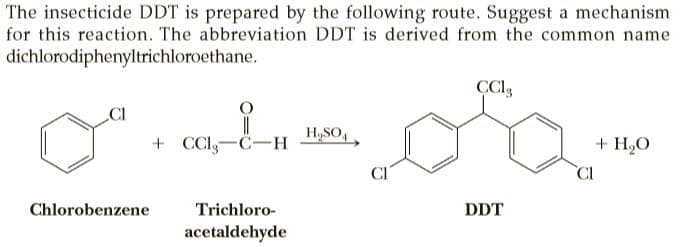The insecticide DDT is prepared by the following route. Suggest a mechanism
for this reaction. The abbreviation DDT is derived from the common name
dichlorodiphenyltrichloroethane.
H,SO,
+ CClg-C-H
+ H,O
CI
CI
Chlorobenzene
Trichloro-
DDT
acetaldehyde
