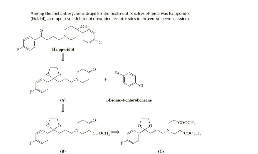 Among the first antipsychotic drugs for the treatment of schizophrenia was haloperidol
(Haldol), a competitive inhibitor of dopamine receptor sites in the central nervous system.
но
Haloperidol
Br.
(A)
1-Bromo-4-chlorobenzene
COOCH3
COOCH,
COOCH
(В)
(C)
