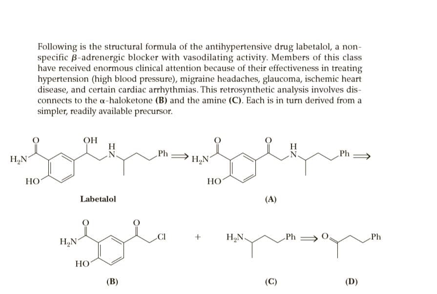 Following is the structural formula of the antihypertensive drug labetalol, a non-
specific B-adrenergic blocker with vasodilating activity. Members of this class
have received enormous clinical attention because of their effectiveness in treating
hypertension (high blood pressure), migraine headaches, glaucoma, ischemic heart
disease, and certain cardiac arrhythmias. This retrosynthetic analysis involves dis-
connects to the a-haloketone (B) and the amine (C). Each is in turn derived from a
simpler, readily available precursor.
OH
H
N.
Ph
Ph
H,N
N.
H,N
НО
НО
Labetalol
(A)
CI
+
H,N.
Ph >
Ph
H,N
НО
(В)
(C)
(D)
