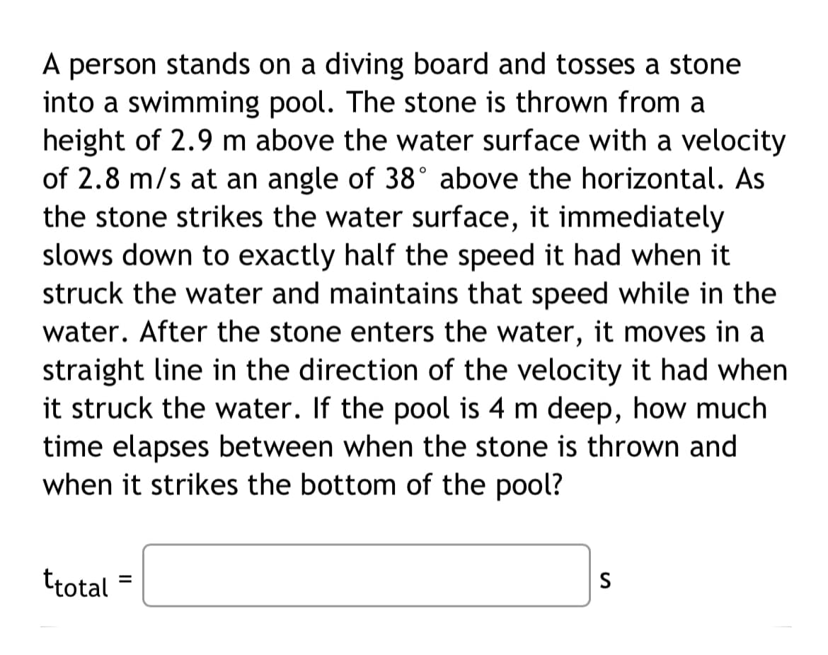 A person stands on a diving board and tosses a stone
into a swimming pool. The stone is thrown from a
height of 2.9 m above the water surface with a velocity
of 2.8 m/s at an angle of 38° above the horizontal. As
the stone strikes the water surface, it immediately
slows down to exactly half the speed it had when it
struck the water and maintains that speed while in the
water. After the stone enters the water, it moves in a
straight line in the direction of the velocity it had when.
it struck the water. If the pool is 4 m deep, how much
time elapses between when the stone is thrown and
when it strikes the bottom of the pool?
ttotal =
S