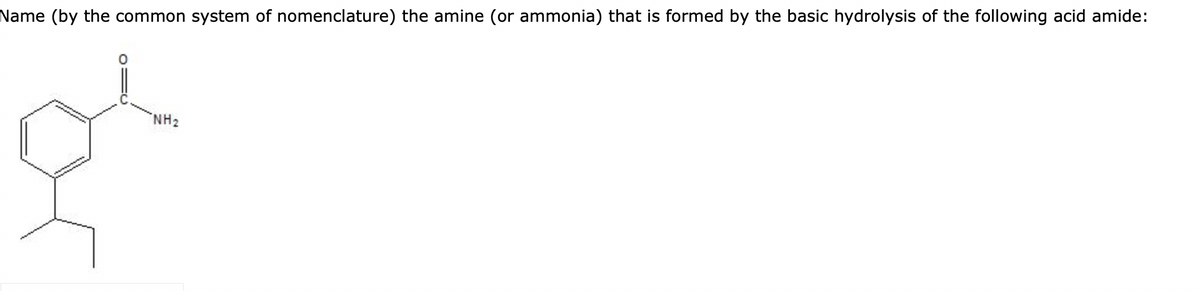Name (by the common system of nomenclature) the amine (or ammonia) that is formed by the basic hydrolysis of the following acid amide:
01C
NH₂