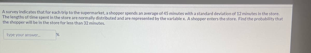 A survey indicates that for each trip to the supermarket, a shopper spends an average of 45 minutes with a standard deviation of 12 minutes in the store.
The lengths of time spent in the store are normally distributed and are represented by the variable x. A shopper enters the store. Find the probability that
the shopper will be in the store for less than 32 minutes.
type your answer...