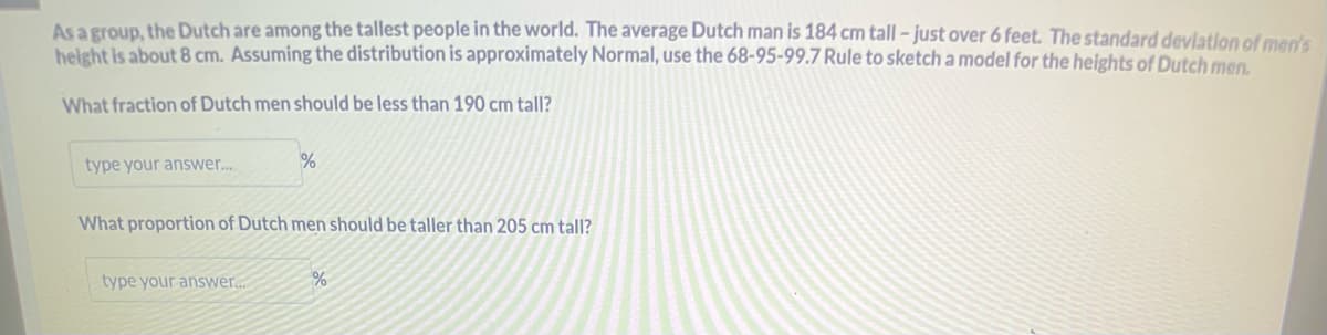 As a group, the Dutch are among the tallest people in the world. The average Dutch man is 184 cm tall - just over 6 feet. The standard deviation of men's
height is about 8 cm. Assuming the distribution is approximately Normal, use the 68-95-99.7 Rule to sketch a model for the heights of Dutch men.
What fraction of Dutch men should be less than 190 cm tall?
type your answer...
%
What proportion of Dutch men should be taller than 205 cm tall?
type your answer...
%
