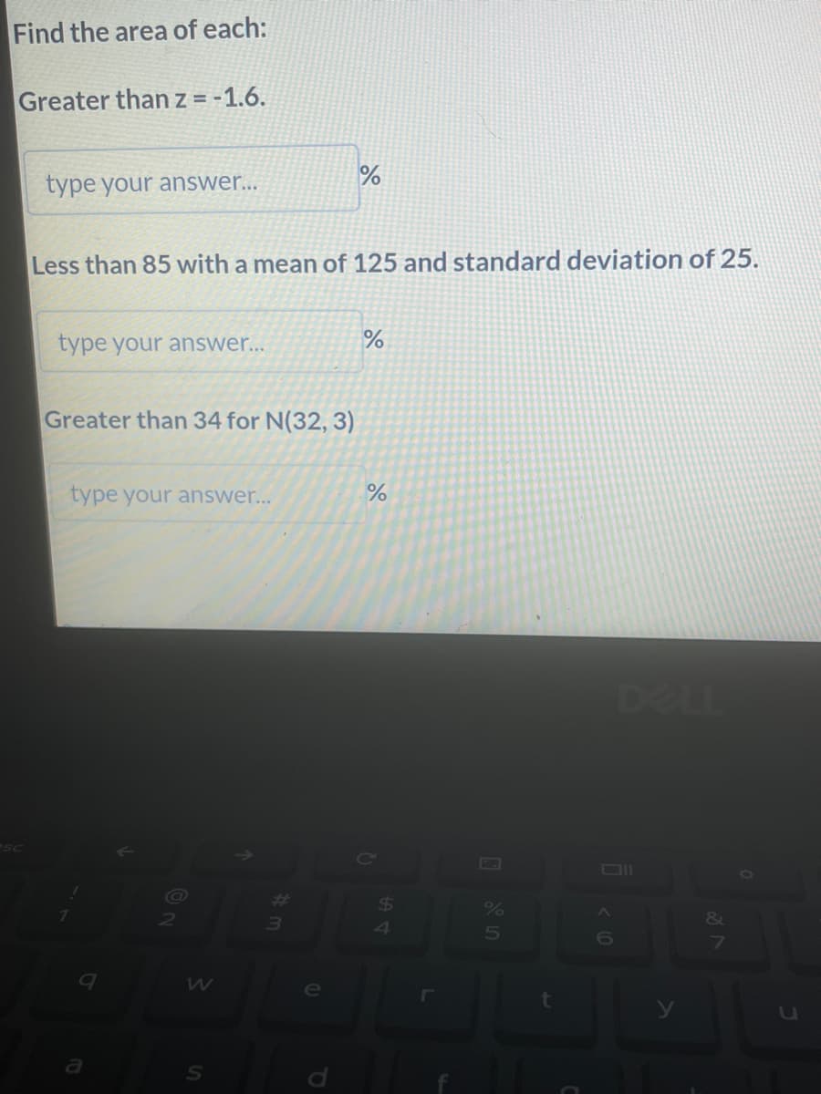 Find the area of each:
Greater than z = -1.6.
type your answer...
Less than 85 with a mean of 125 and standard deviation of 25.
type your answer...
Greater than 34 for N(32, 3)
type your answer...
@
W
#
3
(D
%
e
%
%
C
$
4
r
%
5
<6
v lo
0