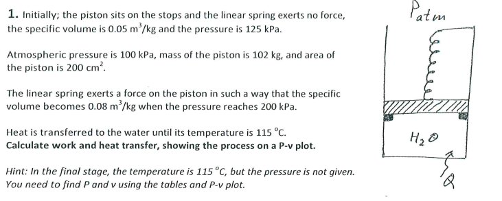 Patm
1. Initially; the piston sits on the stops and the linear spring exerts no force,
the specific volume is 0.05 m /kg and the pressure is 125 kPa.
Atmospheric pressure is 100 kPa, mass of the piston is 102 kg, and area of
the piston is 200 cm?.
The linear spring exerts a force on the piston in such a way that the specific
volume becomes 0.08 m'/kg when the pressure reaches 200 kPa.
Heat is transferred to the water until its temperature is 115 °C.
Calculate work and heat transfer, showing the process on a P-v plot.
Hint: In the final stage, the temperature is 115°C, but the pressure is not given.
You need to find P and v using the tables and P-v plot.
