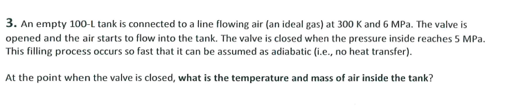3. An empty 100-L tank is connected to a line flowing air (an ideal gas) at 300 K and 6 MPa. The valve is
opened and the air starts to flow into the tank. The valve is closed when the pressure inside reaches 5 MPa.
This filling process occurs so fast that it can be assumed as adiabatic (i.e., no heat transfer).
At the point when the valve is closed, what is the temperature and mass of air inside the tank?
