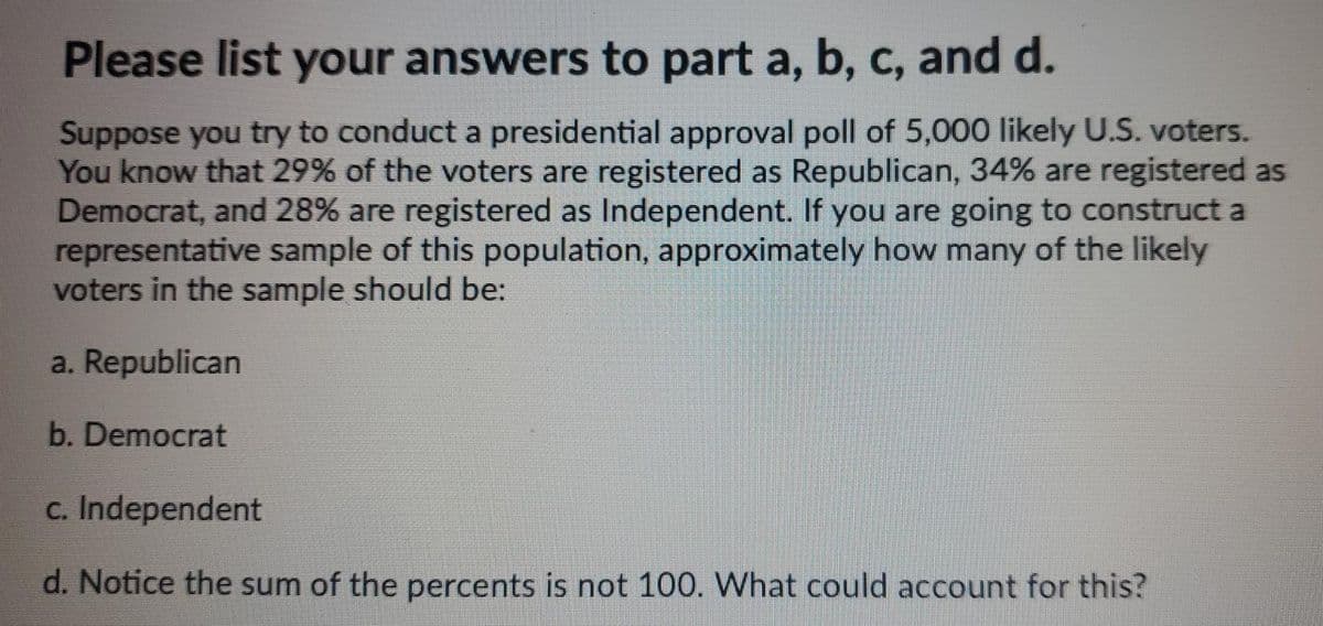 Please list your answers to part a, b, c, and d.
Suppose you try to conduct a presidential approval poll of 5,000 likely U.S. voters.
You know that 29% of the voters are registered as Republican, 34% are registered as
Democrat, and 28% are registered as Independent. If you are going to construct a
representative sample of this population, approximately how many of the likely
voters in the sample should be:
a. Republican
b. Democrat
c. Independent
d. Notice the sum of the percents is not 100. What could account for this?

