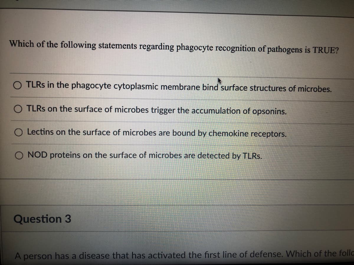 Which of the following statements regarding phagocyte recognition of pathogens is TRUE?
TLRS in the phagocyte cytoplasmic membrane bind surface structures of microbes.
O TLRS on the surface of microbes trigger the accumulation of opsonins.
O Lectins on the surface of microbes are bound by chemokine receptors.
NOD proteins on the surface of microbes are detected by TLRS.
Question 3
A person has a disease that has activated the first line of defense. Which of the follca
