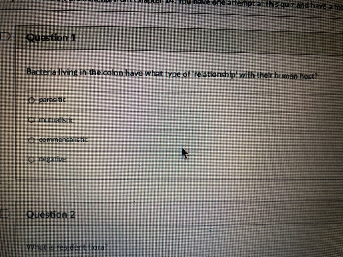 14. 1ou haVe one attempt at this qUz and have a tot
Question 1
Bacteria living In the colon have what type of 'relationshlp' with their human host?
O parasitic
.
O mutualistic
O commensalistic
0.regative
Question 2
What is resident flora?
