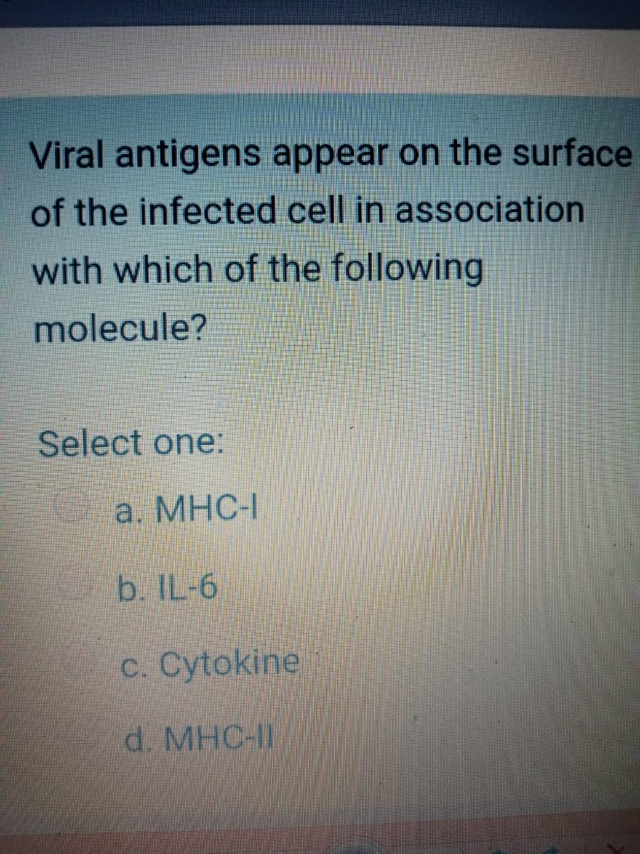 Viral antigens appear on the surface
of the infected cell in association
with which of the following
molecule?
Select one:
O a. MHC-I
b. IL-6
c. Cytokine
d. MHC-I
