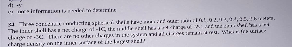 d) -y
e) more information is needed to determine
34. Three concentric conducting spherical shells have inner and outer radii of 0.1, 0.2, 0.3, 0.4, 0.5, 0.6 meters.
The inner shell has a net charge of -1C, the middle shell has a net charge of -2C, and the outer shell has a net
charge of -3C. There are no other charges in the system and all charges remain at rest. What is the surface
charge density on the inner surface of the largest shell?