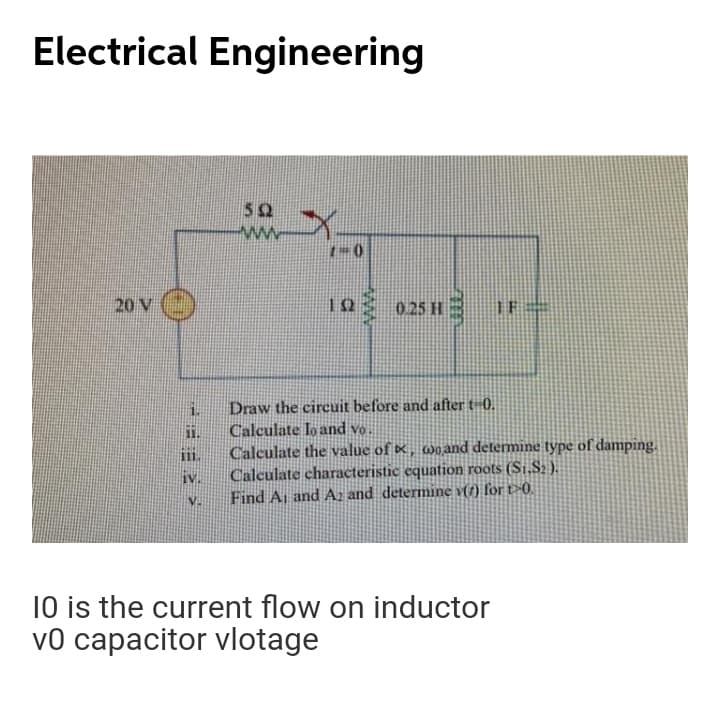 Electrical Engineering
52
1-0
20 V ()
12
0.25 H
3
1.
Draw the circuit before and after t-0.
Calculate lo and vo.
1.
Calculate the value of ×, wo and determine type of damping.
Calculate characteristic equation roots (S1,S2 ).
Find A, and Az and determine v(7) for t-0.
111.
IV.
10 is the current flow on inductor
v0 capacitor vlotage
ww
