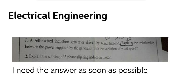 Electrical Engineering
1. A self-excited induction generator driven by wind turbine, Explainy the relationship
between the power supplied by the generator with the variation of wind speed?
2. Explain the starting of 3 phase slip ring induction motor.
I need the answer as soon as possible
