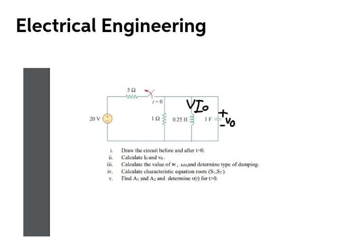Electrical Engineering
50
VI.
0.25 H
NO
IF
20 V
Draw the circuit before and after t=0.
i.
Calculate lo and vo.
Calculate the value of x, woand determine type of damping.
Calculate characteristic equation roots (S1,S2).
v. Find Aj and Az and determine vt) for t>0.
ii.
iii.
iv.
