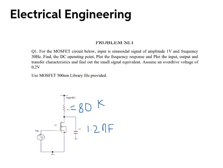 Electrical Engineering
PROBLEM SET
QI. For the MOSFET circuit below, input is sinusoidal signal of amplitude 1V and frequency
50HZ. Find, the DC operating point, Plot the frequency response and Plot the input, output and
transfer characteristics and find out the small signal equivalent. Assume an overdrive voltage of
0.2V
Use MOSFET 500nm Library file provided.
AG-PPA
<80 K
1-2nF
Q1
Vin
