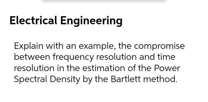 Electrical Engineering
Explain with an example, the compromise
between frequency resolution and time
resolution in the estimation of the Power
Spectral Density by the Bartlett method.
