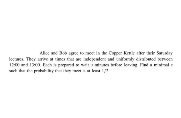 Alice and Bob agree to meet in the Copper Kettle after their Saturday
lectures. They arrive at times that are independent and uniformly distributed between
12:00 and 13:00. Each is prepared to wait s minutes before leaving. Find a minimal s
such that the probability that they meet is at least 1/2.
