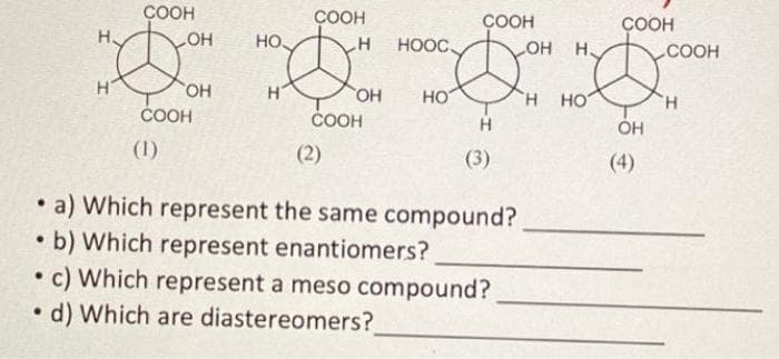 H
COOH
OH
(1)
OH
COOH
HO
H
COOH
H
(2)
OH
COOH
HOOC
HO
●
b) Which represent enantiomers?
●
d) Which are diastereomers?
COOH
●
a) Which represent the same compound?
(3)
●
c) Which represent a meso compound?
OH
H
H HO
COOH
OH
COOH