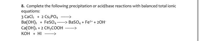 8. Complete the following precipitation or acid/base reactions with balanced total ionic
equations:
3 CaCl₂ + 2 CS3PO4-----
Ba(OH)2+ FeSO4> BaSO4 + Fe²+ + 2OH
Ca(OH)2 + 2 CH3COOH ->
KOH + HI------->