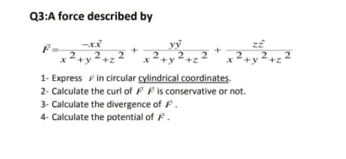 Q3:A force described by
-xx
F=
2
*+y 2+z
1- Express F in circular cylindrical coordinates.
2- Calculate the curi of F F is conservative or not.
3- Calculate the divergence of F.
4- Calculate the potential of F.
2
x²+y²+z
2.2
2+y²+z'
