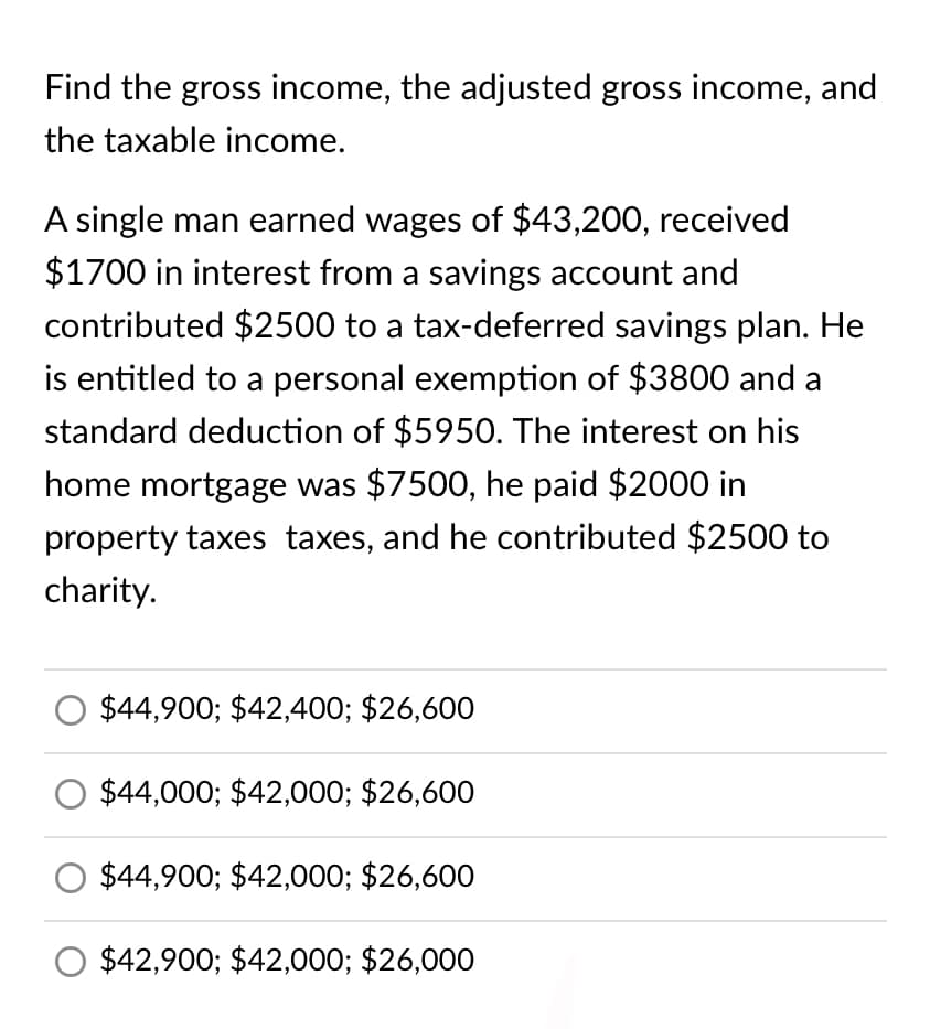 Find the gross income, the adjusted gross income, and
the taxable income.
A single man earned wages of $43,200, received
$1700 in interest from a savings account and
contributed $2500 to a tax-deferred savings plan. He
is entitled to a personal exemption of $3800 and a
standard deduction of $5950. The interest on his
home mortgage was $7500, he paid $2000 in
property taxes taxes, and he contributed $2500 to
charity.
$44,900; $42,400; $26,600
$44,000; $42,000; $26,600
$44,900; $42,000; $26,600
$42,900; $42,000; $26,000
