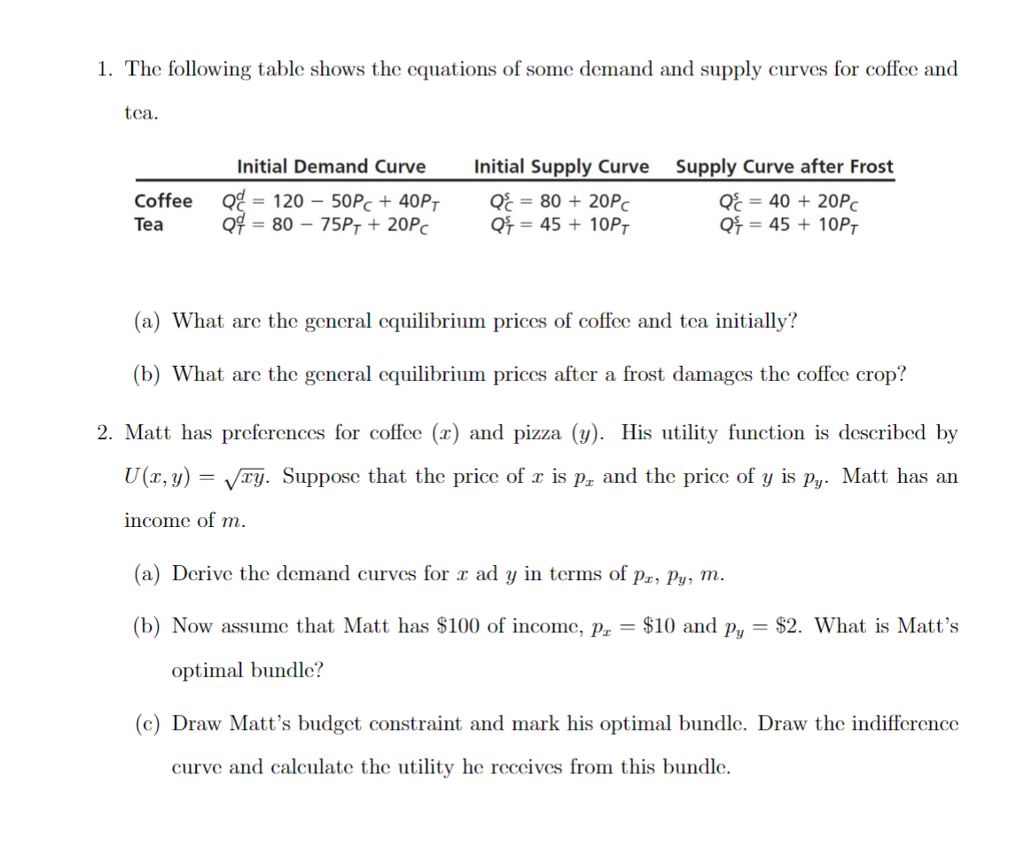 1. The following table shows the equations of some demand and supply curves for coffee and
tea.
Coffee
Tea
Initial Demand Curve
Q 120 50Pc + 40PT
Q=80-75PT + 20Pc
=
Initial Supply Curve
Q& = 80 + 20Pc
Q = 45+ 10PT
Supply Curve after Frost
Q& = 40 + 20Pc
= 45+ 10PT
Qf
(a) What are the general equilibrium prices of coffee and tea initially?
(b) What are the general equilibrium prices after a frost damages the coffee crop?
2. Matt has preferences for coffee (x) and pizza (y). His utility function is described by
U(x, y) = √xy. Suppose that the price of x is på and the price of y is Py Matt has an
income of m.
(a) Derive the demand curves for x ad y in terms of px, Py, m.
(b) Now assume that Matt has $100 of income, pz = $10 and py = $2. What is Matt's
optimal bundle?
(c) Draw Matt's budget constraint and mark his optimal bundle. Draw the indifference
curve and calculate the utility he receives from this bundle.