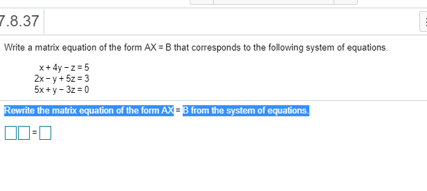 7.8.37
Write a matrix equation of the form AX = B that corresponds to the following system of equations.
x+ 4y - z = 5
2x - y + 5z = 3
5x +y - 3z = 0
Rewrite the matrix equation of the form AX = B from the system of equations.
