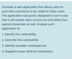 Consider a web application that allows users to
post their comments to be visible to other users.
The application was poorly designed in such a way
that it will enable users to post not only letters but
special characters as well. Analyse such
application to:
1. Identify the vulnerability
2. Describe the vulnerability
3. Identify possible consequences
4. Suggest proper defence mechanism
