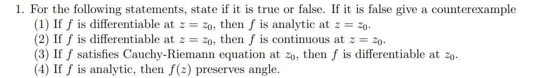 1. For the following statements, state if it is true or false. If it is false give a counterexample
(1) If f is differentiable at z = 2o, then f is analytic at z = 20.
(2) If f is differentiable at z = zo, then f is continuous at z = 20.
(3) If f satisfies Cauchy-Riemann equation at zo, then f is differentiable at zo.
(4) If f is analytic, then f(z) preserves angle.