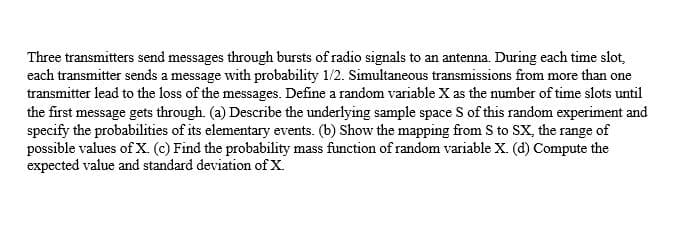Three transmitters send messages through bursts of radio signals to an antenna. During each time slot,
each transmitter sends a message with probability 1/2. Simultaneous transmissions from more than one
transmitter lead to the loss of the messages. Define a random variable X as the number of time slots until
the first message gets through. (a) Describe the underlying sample space S of this random experiment and
specify the probabilities of its elementary events. (b) Show the mapping from S to SX, the range of
possible values of X. (c) Find the probability mass function of random variable X. (d) Compute the
expected value and standard deviation of X.