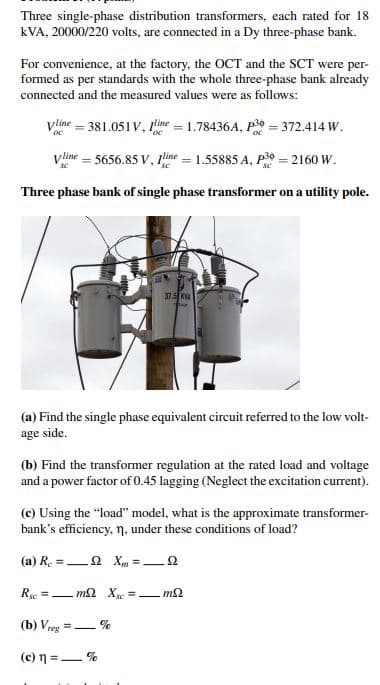 Three single-phase distribution transformers, each rated for 18
kVA, 20000/220 volts, are connected in a Dy three-phase bank.
For convenience, at the factory, the OCT and the SCT were per-
formed as per standards with the whole three-phase bank already
connected and the measured values were as follows:
Vline 381.051V, line 1.78436A, P30 = 372.414 W.
Vline = 5656.85 V, Iline = 1.55885 A, P30 = 2160 W.
Three phase bank of single phase transformer on a utility pole.
37.5 K
(a) Find the single phase equivalent circuit referred to the low volt-
age side.
(b) Find the transformer regulation at the rated load and voltage
and a power factor of 0.45 lagging (Neglect the excitation current).
(c) Using the "load" model, what is the approximate transformer-
bank's efficiency, n, under these conditions of load?
(a) R2 X=2
Rsc=mXsc = mS
(b) Vreg=
(c) n = %