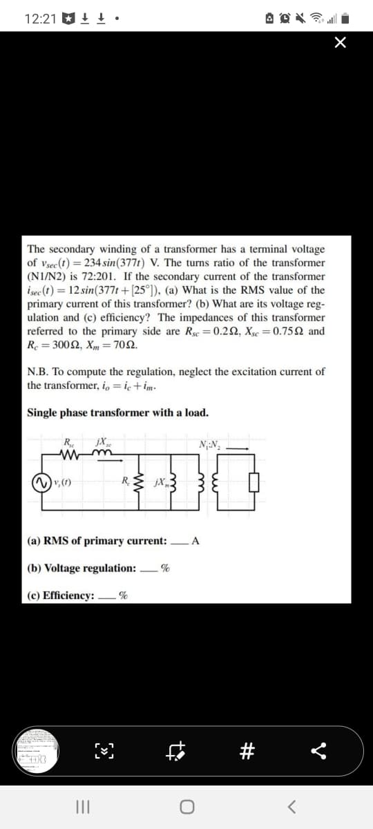 12:21.
The secondary winding of a transformer has a terminal voltage
of Vsec (t) = 234 sin (377t) V. The turns ratio of the transformer
(N1/N2) is 72:201. If the secondary current of the transformer
isec (t) = 12 sin(377t + [25°]), (a) What is the RMS value of the
primary current of this transformer? (b) What are its voltage reg-
ulation and (c) efficiency? The impedances of this transformer
referred to the primary side are Rsc = 0.292, Xsc = 0.7592 and
Re=3002, Xm = 7092.
N.B. To compute the regulation, neglect the excitation current of
the transformer, io = ic+im-
Single phase transformer with a load.
R
M
(~) v₂ (1)
jX₂0
R jX3
N₁-N₂
at all
(a) RMS of primary current: A
(b) Voltage regulation: %
(c) Efficiency: %
#
×