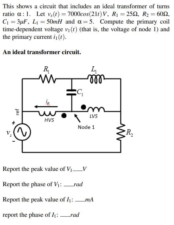 This shows a circuit that includes an ideal transformer of turns
ratio a:1. Let vs(t) = 7000cos(21t) V, R1 = 252, R2 = 602,
C1 = 3µF, LI = 50mH and a= 5. Compute the primary coil
time-dependent voltage vi (t) (that is, the voltage of node 1) and
the primary current i (t).
An ideal transformer circuit.
R,
ll
LVS
HVS
Node 1
Report the peak value of V1V
Report the phase of V1:
_rad
Report the peak value of I1:mA
report the phase of I1:
rad
ref
