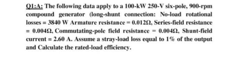 Ql:A: The following data apply to a 100-kW 250-V six-pole, 900-rpm
compound generator (long-shunt connection: No-load rotational
losses = 3840 W Armature resistance 0.0122, Series-field resistance
= 0.0042, Commutating-pole field resistance = 0.0042, Shunt-field
current = 2.60 A. Assume a stray-load loss equal to 1% of the output
and Calculate the rated-load efficiency.
%3D
%3D

