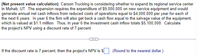 (Net present value calculation) Carson Trucking is considering whether to expand its regional service center
in Mohab, UT. The expansion requires the expenditure of $9,000,000 on new service equipment and would
generate annual net cash inflows from reduced costs of operations equal to $4,000,000 per year for each of
the next 6 years. In year 6 the firm will also get back a cash flow equal to the salvage value of the equipment,
which is valued at $1.1 million. Thus, in year 6 the investment cash inflow totals $5,100,000. Calculate
the project's NPV using a discount rate of 7 percent.
If the discount rate is 7 percent, then the project's NPV is $
(Round to the nearest dollar.)