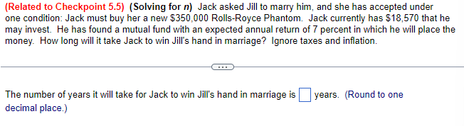 (Related to Checkpoint 5.5) (Solving for n) Jack asked Jill to marry him, and she has accepted under
one condition: Jack must buy her a new $350,000 Rolls-Royce Phantom. Jack currently has $18,570 that he
may invest. He has found a mutual fund with an expected annual return of 7 percent in which he will place the
money. How long will it take Jack to win Jill's hand in marriage? Ignore taxes and inflation.
The number of years it will take for Jack to win Jill's hand in marriage is years. (Round to one
decimal place.)