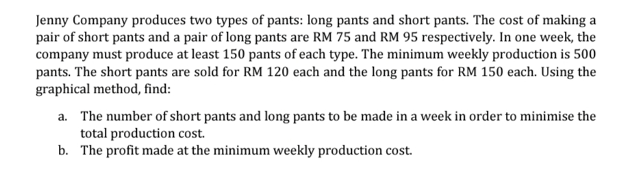 Jenny Company produces two types of pants: long pants and short pants. The cost of making a
pair of short pants and a pair of long pants are RM 75 and RM 95 respectively. In one week, the
company must produce at least 150 pants of each type. The minimum weekly production is 500
pants. The short pants are sold for RM 120 each and the long pants for RM 150 each. Using the
graphical method, find:
a. The number of short pants and long pants to be made in a week in order to minimise the
total production cost.
b. The profit made at the minimum weekly production cost.
