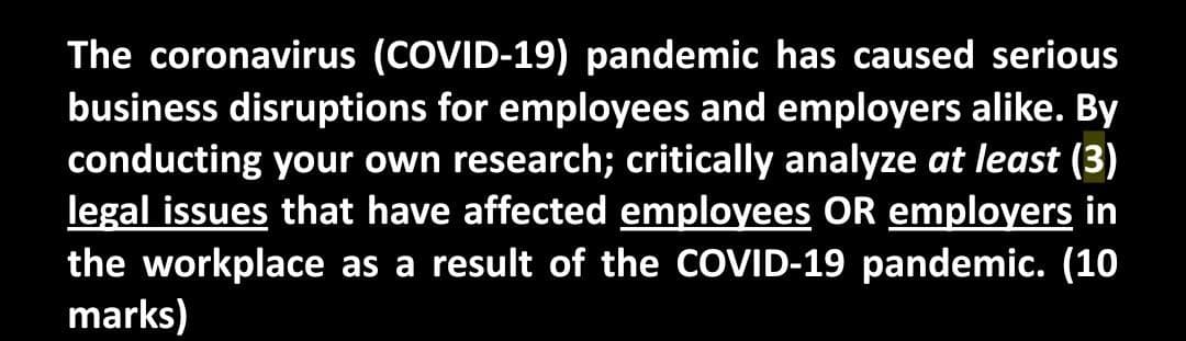 The coronavirus (COVID-19) pandemic has caused serious
business disruptions for employees and employers alike. By
conducting your own research; critically analyze at least (3)
legal issues that have affected employees OR employers in
the workplace as a result of the COVID-19 pandemic. (10
marks)

