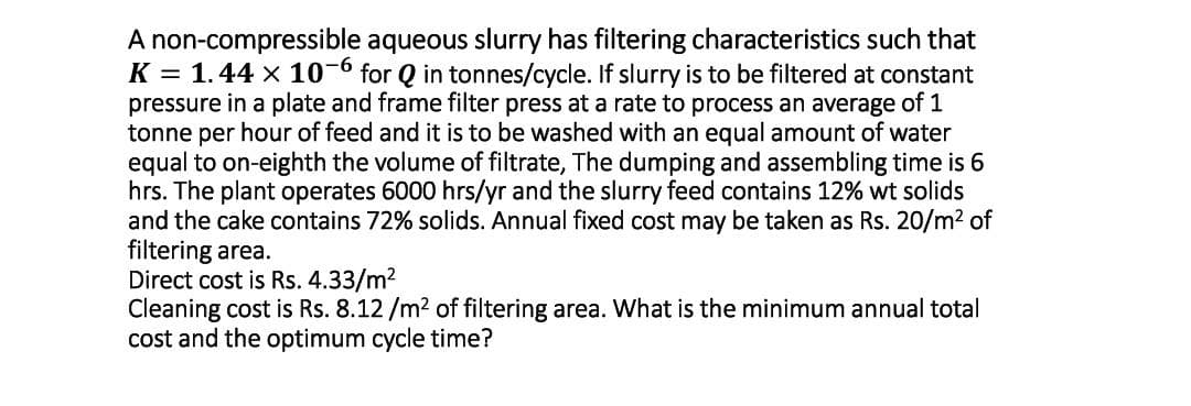 A non-compressible aqueous slurry has filtering characteristics such that
K = 1.44 x 10-6 for Q in tonnes/cycle. If slurry is to be filtered at constant
pressure in a plate and frame filter press at a rate to process an average of 1
tonne per hour of feed and it is to be washed with an equal amount of water
equal to on-eighth the volume of filtrate, The dumping and assembling time is 6
hrs. The plant operates 6000 hrs/yr and the slurry feed contains 12% wt solids
and the cake contains 72% solids. Annual fixed cost may be taken as Rs. 20/m2 of
filtering area.
Direct cost is Rs. 4.33/m2
Cleaning cost is Rs. 8.12 /m2 of filtering area. What is the minimum annual total
cost and the optimum cycle time?
