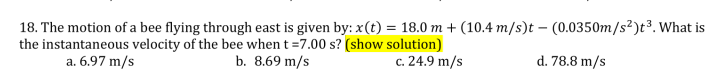 18. The motion of a bee flying through east is given by: x(t) = 18.0 m + (10.4 m/s)t – (0.0350m/s²)t³. What is
the instantaneous velocity of the bee when t =7.00 s? (show solution)
a. 6.97 m/s
b. 8.69 m/s
c. 24.9 m/s
d. 78.8 m/s
