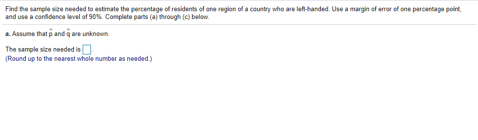 Find the sample size needed to estimate the percentage of residents of one region of a country who are left-handed. Use a margin of error of one percentage point,
and use a confidence level of 90%. Complete parts (a) through (c) below.
a. Assume that p and q are unknown.
The sample size needed is
(Round up to the nearest whole number as needed.)
