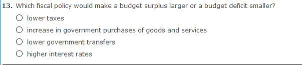 13. Which fiscal policy would make a budget surplus larger or a budget deficit smaller?
O lower taxes
O increase in government purchases of goods and services
O lower government transfers
O higher interest rates