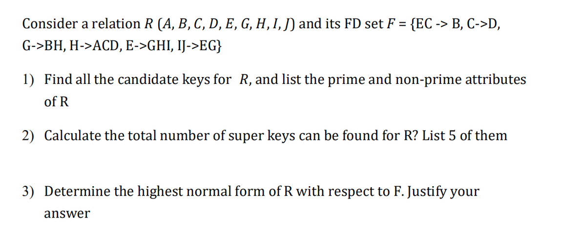 Consider a relation R (A, B, C, D, E, G, H, I, J) and its FD set F = {EC -> B, C->D,
%3D
G->BH, H->ACD, E->GHI, IJ->EG}
1) Find all the candidate keys for R, and list the prime and non-prime attributes
of R
2) Calculate the total number of super keys can be found for R? List 5 of them
3) Determine the highest normal form of R with respect to F. Justify your
answer
