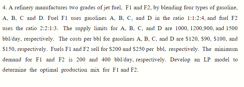 4. A refinery manufactures two grades of jet fuel, F1 and F2, by blending four types of gasoline,
A, B, C and D. Fuel F1 uses gasolines A, B, C, and D in the ratio 1:1:2:4, and fuel F2
uses the ratio 2:2:1:3. The supply limits for A, B, C, and D are 1000, 1200,900, and 1500
bbl/day, respectively. The costs per bbl for gasolines A, B, C, and D are $120, $90, $100, and
$150, respectively. Fuels F1 and F2 sell for $200 and S250 per bbl, respectively. The minimum
demand for Fl and F2 is 200 and 400 bbl/day, respectively. Develop an LP model to
determine the optimal production mix for F1 and F2.
