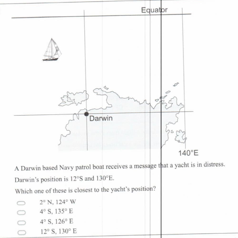 Equator
Darwin
140°E
A Darwin based Navy patrol boat receives a message that a yacht is in distress.
Darwin's position is 12°S and 130°E.
Which one of these is closest to the yacht's position?
2° N, 124° W
4° S, 135° E
4° S, 126° E
12° S, 130° E
000
