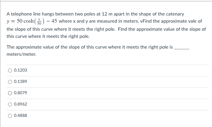 A telephone line hangs between two poles at 12 m apart in the shape of the catenary
y = 50 cosh() – 45 where x and y are measured in meters. vFind the approximate vale of
the slope of this curve where it meets the right pole. Find the approximate value of the slope of
this curve where it meets the right pole.
The approximate value of the slope of this curve where it meets the right pole is
meters/meter.
0.1203
0.1389
0.8079
0.8962
0.4888
