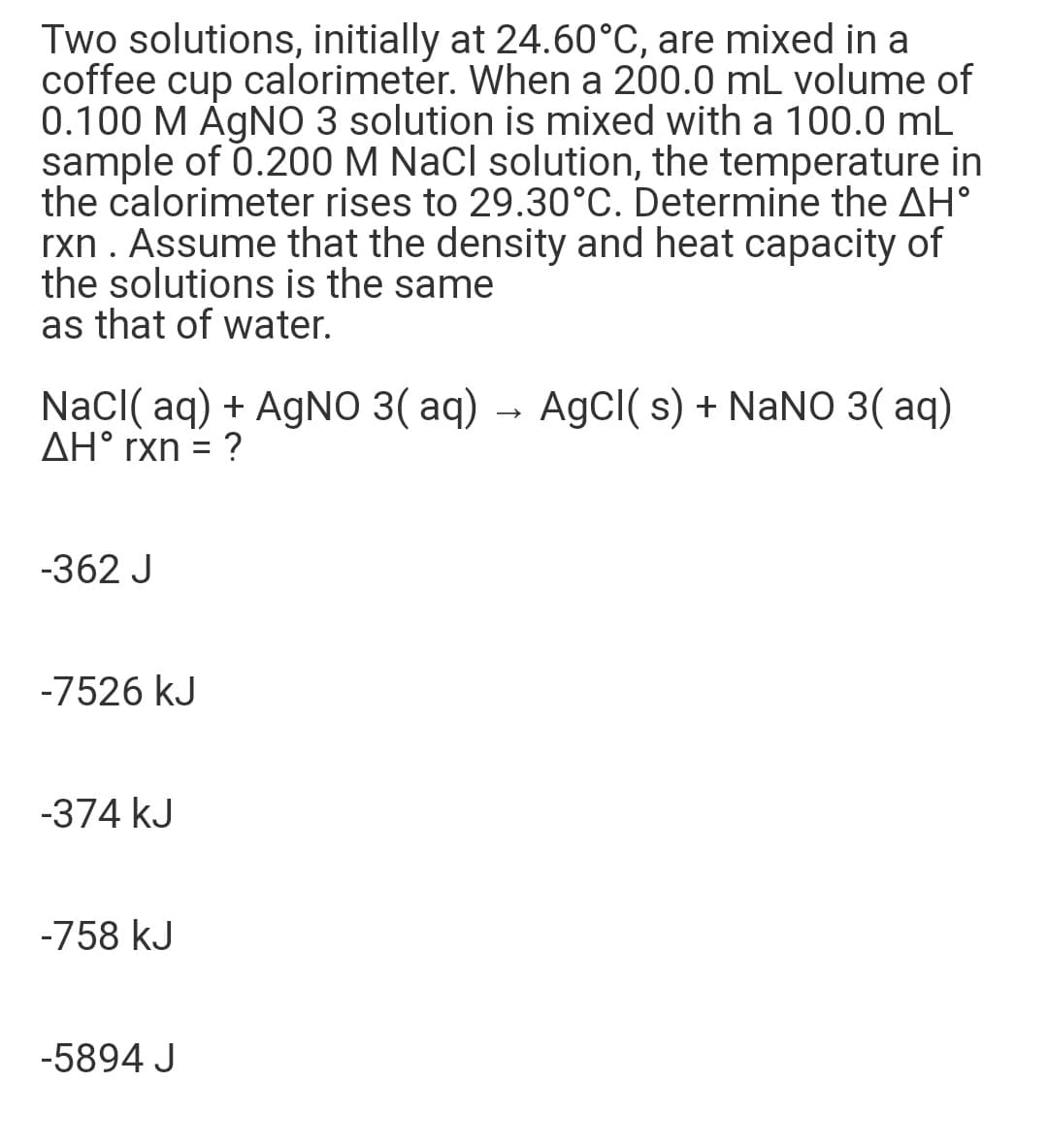 Two solutions, initially at 24.60°C, are mixed in a
coffee cup calorimeter. When a 200.0 mL volume of
0.100 M ÁGNO 3 solution is mixed with a 100.0 mL
sample of 0.200 M NaCl solution, the temperature in
the calorimeter rises to 29.30°C. Determine the AH°
rxn . Assume that the density and heat capacity of
the solutions is the same
as that of water.
NaCI( aq) + AGNO 3( aq)
AH° rxn = ?
AgCl( s) + NaNO 3( aq)
-362 J
-7526 kJ
-374 kJ
-758 kJ
-5894 J
