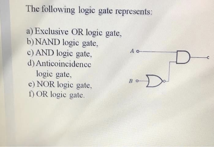 The following logic gate represents:
a) Exclusive OR logic gate,
b) NAND logic gate,
c) AND logic gate.
A o
d) Anticoincidence
logic gate,
e) NOR logic gate,
f) OR logic gate.
D-
BO
